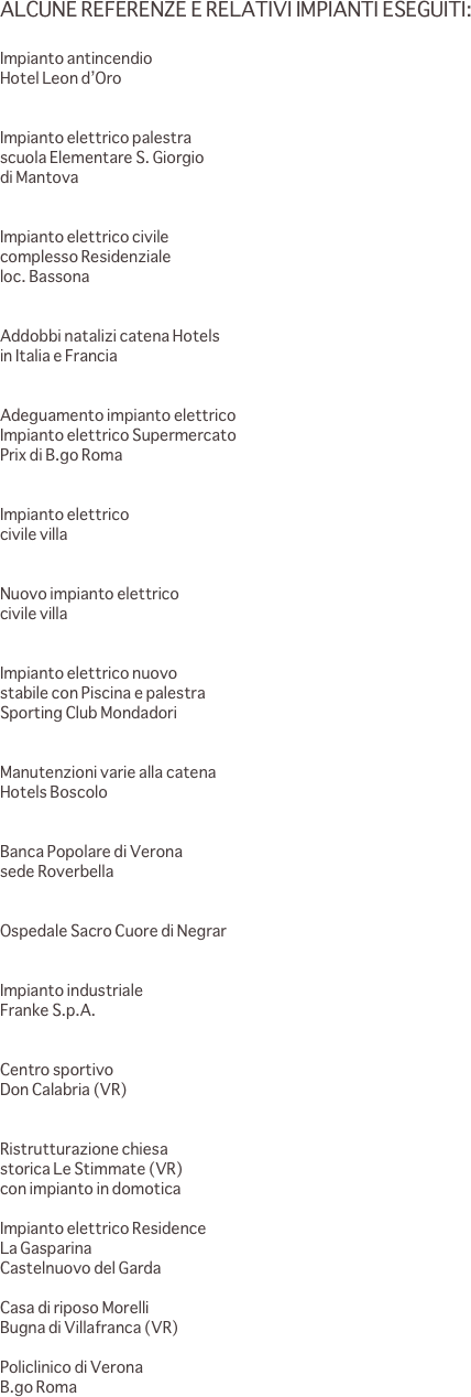 ALCUNE REFERENZE E RELATIVI IMPIANTI ESEGUITI:

Impianto antincendio
Hotel Leon d’Oro			                                                                                       


Impianto elettrico palestra 
scuola Elementare S. Giorgio 
di Mantova                            
                                                                                                         

Impianto elettrico civile 
complesso Residenziale 
loc. Bassona						                                        


Addobbi natalizi catena Hotels  
in Italia e Francia						                                     


Adeguamento impianto elettrico						
Impianto elettrico Supermercato 
Prix di B.go Roma	                                                                                                           


Impianto elettrico 
civile villa						   
                                                           

Nuovo impianto elettrico 
civile villa 				            
                                               

Impianto elettrico nuovo 
stabile con Piscina e palestra 
Sporting Club Mondadori 			   
                                
                            
Manutenzioni varie alla catena 
Hotels Boscolo						                      
                                    
            
Banca Popolare di Verona 
sede Roverbella
			             
                                           
Ospedale Sacro Cuore di Negrar					        
                       
          
Impianto industriale 
Franke S.p.A.				             
                        
                                 
Centro sportivo 
Don Calabria (VR)				             
                                                       

Ristrutturazione chiesa 
storica Le Stimmate (VR) 
con impianto in domotica						                          
                                           
Impianto elettrico Residence 
La Gasparina 
Castelnuovo del Garda			             
                                             
Casa di riposo Morelli 
Bugna di Villafranca (VR)			   
                                
Policlinico di Verona 
B.go Roma		
